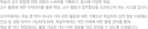 학습과 교수 방법에 대한 경험과 노하우를 기록하고, 동시에 다양한 학습, 교수 활동에 대한 이력관리를 통해 학습, 교수 활동의 질적향상을 도모하고자 하는 시스템 입니다. 교수자에게는 학습 뿐 만이 아니라 기타 관련 활동에 대한 기록으로 학습자의 성적 정보 이외에도 인성 및 성향 파악이 가능하게 하며, 학습자에게는 개인 이력에 대한 종합 관리를 통해 학습 뿐 아닌 취업에서도 활용 가능한 개인 이력 정보를 작성 관리할 수 있도록 도와줍니다.